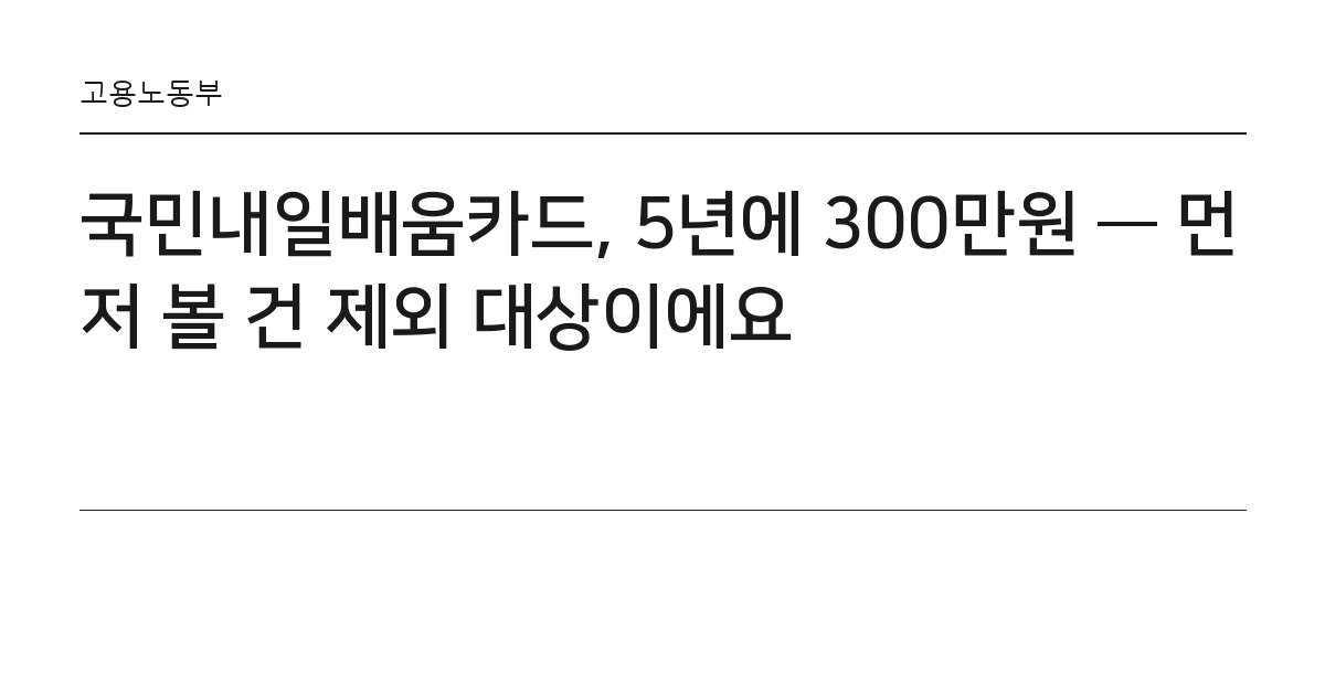 국민내일배움카드, 5년에 300만원 — 먼저 볼 건 제외 대상이에요 요약 카드 — 고용노동부