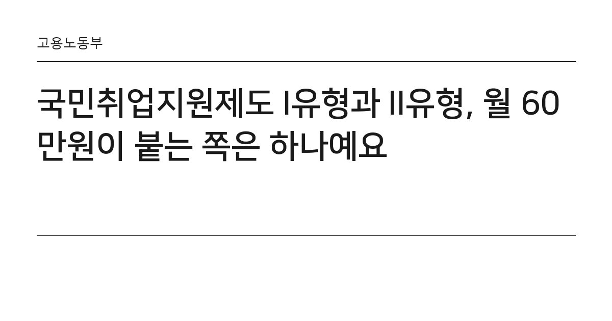 국민취업지원제도 I유형과 II유형, 월 60만원이 붙는 쪽은 하나예요 요약 카드 — 고용노동부