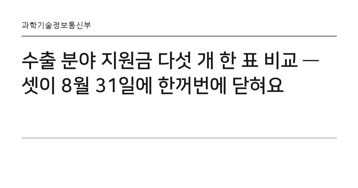 수출 분야 지원금 다섯 개 한 표 비교 — 셋이 8월 31일에 한꺼번에 닫혀요 요약 카드 — 과학기술정보통신부